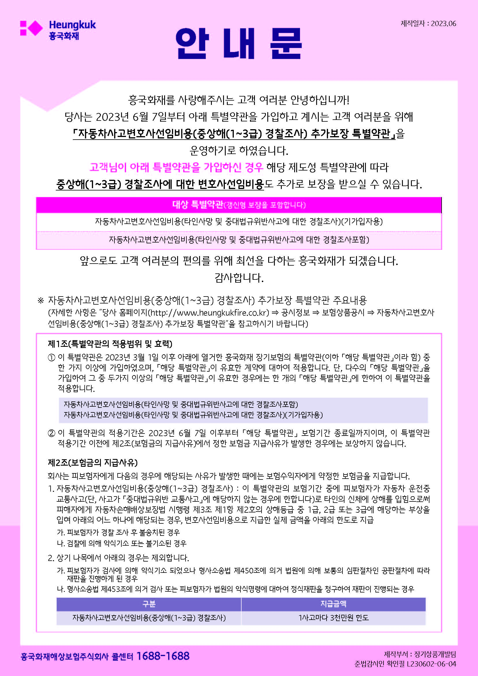 안내문 흥국화재를 사랑해주시는 고객 여러분 안녕하십니까!
당사는 2023년 6월 7일부터 아래 특별약관을 가입하고 계시는 고객 여러분을 위해
「자동차사고변호사선임비용(중상해(1~3급) 경찰조사) 추가보장 특별약관」을
운영하기로 하였습니다.
고객님이 아래 특별약관을 가입하신 경우 해당 제도성 특별약관에 따라
중상해(1~3급) 경찰조사에 대한 변호사선임비용도 추가로 보장을 받으실 수 있습니다.
대상 특별약관(갱신형 보장을 포함합니다)
자동차사고변호사선임비용(타인사망 및 중대법규위반사고에 대한 경찰조사)(기가입자용)
자동차사고변호사선임비용(타인사망 및 중대법규위반사고에 대한 경찰조사포함)
앞으로도 고객 여러분의 편의를 위해 최선을 다하는 흥국화재가 되겠습니다.
감사합니다.
※ 자동차사고변호사선임비용(중상해(1~3급) 경찰조사) 추가보장 특별약관 주요내용
(자세한 사항은 ˝당사 홈페이지(http://www.heungkukfire.co.kr) ⇒ 공시정보 ⇒ 보험상품공시 ⇒ 자동차사고변호사
선임비용(중상해(1~3급) 경찰조사) 추가보장 특별약관˝을 참고하시기 바랍니다)
제1조(특별약관의 적용범위 및 효력)
① 이 특별약관은 2023년 3월 1일 이후 아래에 열거한 흥국화재 장기보험의 특별약관(이하 「해당 특별약관」이라 함) 중
한 가지 이상에 가입하였으며, 「해당 특별약관」이 유효한 계약에 대하여 적용합니다. 단, 다수의 「해당 특별약관」을
가입하여 그 중 두가지 이상의 「해당 특별약관」이 유효한 경우에는 한 개의 「해당 특별약관」에 한하여 이 특별약관을
적용합니다.
자동차사고변호사선임비용(타인사망 및 중대법규위반사고에 대한 경찰조사포함)
자동차사고변호사선임비용(타인사망 및 중대법규위반사고에 대한 경찰조사)(기가입자용)
② 이 특별약관의 적용기간은 2023년 6월 7일 이후부터 「해당 특별약관」 보험기간 종료일까지이며, 이 특별약관
적용기간 이전에 제2조(보험금의 지급사유)에서 정한 보험금 지급사유가 발생한 경우에는 보상하지 않습니다.
제2조(보험금의 지급사유)
회사는 피보험자에게 다음의 경우에 해당되는 사유가 발생한 때에는 보험수익자에게 약정한 보험금을 지급합니다.
1. 자동차사고변호사선임비용(중상해(1~3급) 경찰조사) : 이 특별약관의 보험기간 중에 피보험자가 자동차 운전중
교통사고(단, 사고가 「중대법규위반 교통사고」에 해당하지 않는 경우에 한합니다)로 타인의 신체에 상해를 입힘으로써
피해자에게 자동차손해배상보장법 시행령 제3조 제1항 제2호의 상해등급 중 1급, 2급 또는 3급에 해당하는 부상을
입혀 아래의 어느 하나에 해당되는 경우, 변호사선임비용으로 지급한 실제 금액을 아래의 한도로 지급
가. 피보험자가 경찰 조사 후 불송치된 경우
나. 검찰에 의해 약식기소 또는 불기소된 경우
2. 상기 나목에서 아래의 경우는 제외합니다.
가. 피보험자가 검사에 의해 약식기소 되었으나 형사소송법 제450조에 의거 법원에 의해 보통의 심판절차인 공판절차에 따라
재판을 진행하게 된 경우
나. 형사소송법 제453조에 의거 검사 또는 피보험자가 법원의 약식명령에 대하여 정식재판을 청구하여 재판이 진행되는 경우
구분 지급금액
자동차사고변호사선임비용(중상해(1~3급) 경찰조사) 1사고마다 3천만원 한도
흥국화재해상보험주식회사 콜센터 1688-1688 제작부서 : 장기상품개발팀
준법감시인 확인필 L230602-06-04