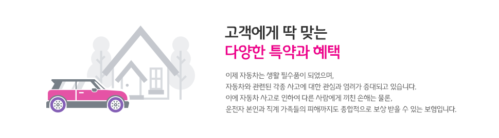 고객에게 딱 맞는 다양한 특약과 혜택, 이제 자동차는 생활 필수품이 되었으며, 자동차와 관련된 각종 사고에 대한 관심과 염려가 증대되고 있습니다. 이에 자동차 사고로 인하여 다른 사람에게 끼친 손해는 물론, 운전자 본인과 직계 가족들의 피해까지도 종합적으로 보상 바들 수 있는 보험입니다.